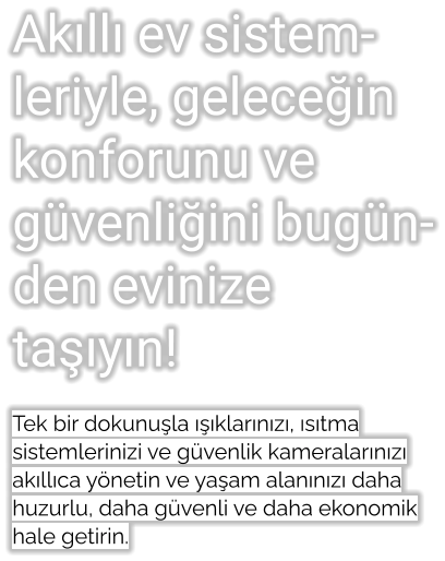 Akıllı ev sistemleriyle, geleceğin konforunu ve güvenliğini bugünden evinize taşıyın!  Tek bir dokunuşla ışıklarınızı, ısıtma sistemlerinizi ve güvenlik kameralarınızı akıllıca yönetin ve yaşam alanınızı daha huzurlu, daha güvenli ve daha ekonomik hale getirin.