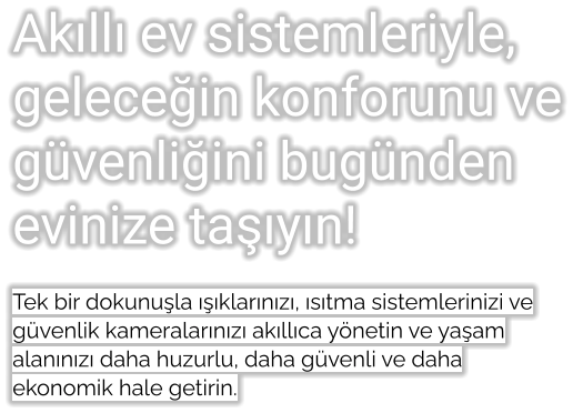 Akıllı ev sistemleriyle, geleceğin konforunu ve güvenliğini bugünden evinize taşıyın!  Tek bir dokunuşla ışıklarınızı, ısıtma sistemlerinizi ve güvenlik kameralarınızı akıllıca yönetin ve yaşam alanınızı daha huzurlu, daha güvenli ve daha ekonomik hale getirin.
